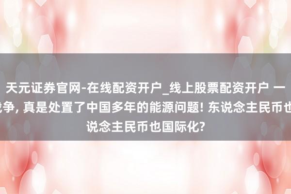 天元证券官网-在线配资开户_线上股票配资开户 一场俄乌战争, 真是处置了中国多年的能源问题! 东说念主民币也国际化?