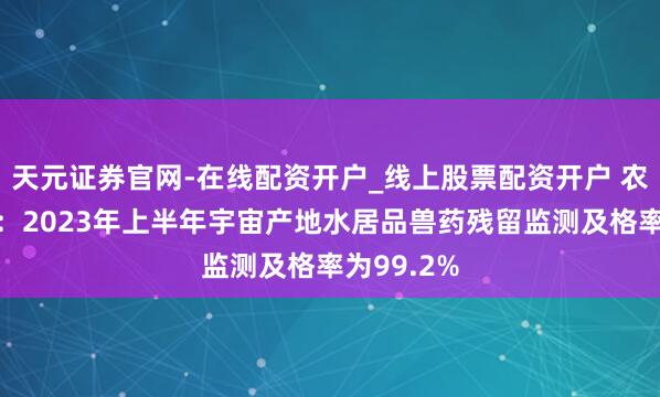 天元证券官网-在线配资开户_线上股票配资开户 农业农村部：2023年上半年宇宙产地水居品兽药残留监测及格率为99.2%