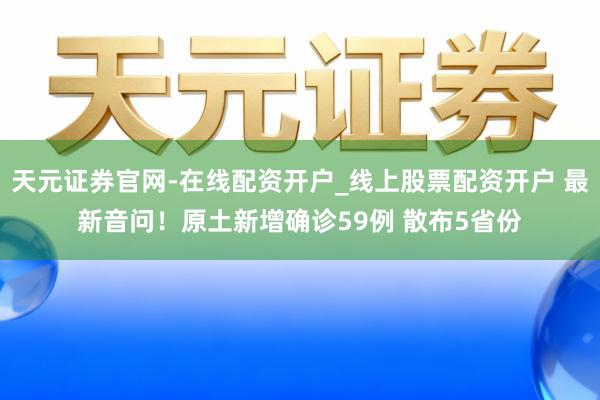 天元证券官网-在线配资开户_线上股票配资开户 最新音问！原土新增确诊59例 散布5省份
