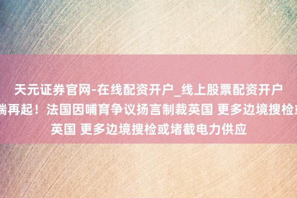 天元证券官网-在线配资开户_线上股票配资开户 英国脱欧后争端再起！法国因哺育争议扬言制裁英国 更多边境搜检或堵截电力供应