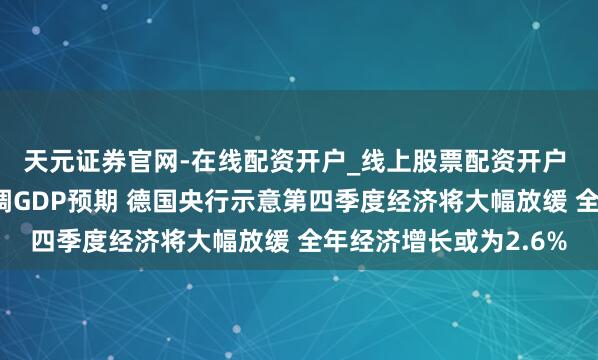 天元证券官网-在线配资开户_线上股票配资开户 欧盟领头羊德国将下调GDP预期 德国央行示意第四季度经济将大幅放缓 全年经济增长或为2.6%