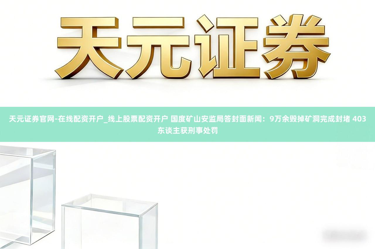 天元证券官网-在线配资开户_线上股票配资开户 国度矿山安监局答封面新闻：9万余毁掉矿洞完成封堵 403东谈主获刑事处罚
