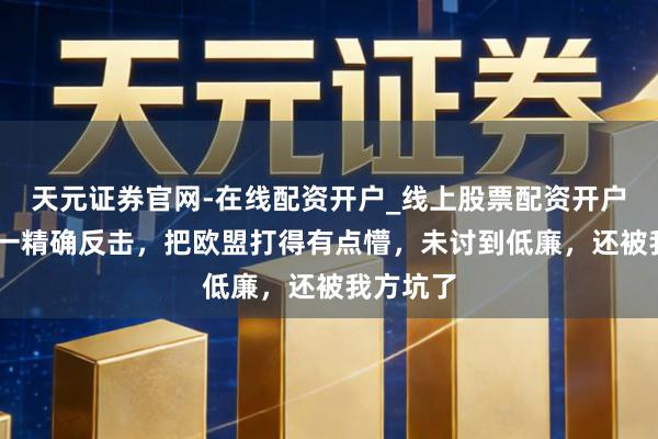 天元证券官网-在线配资开户_线上股票配资开户 中方这一精确反击，把欧盟打得有点懵，未讨到低廉，还被我方坑了