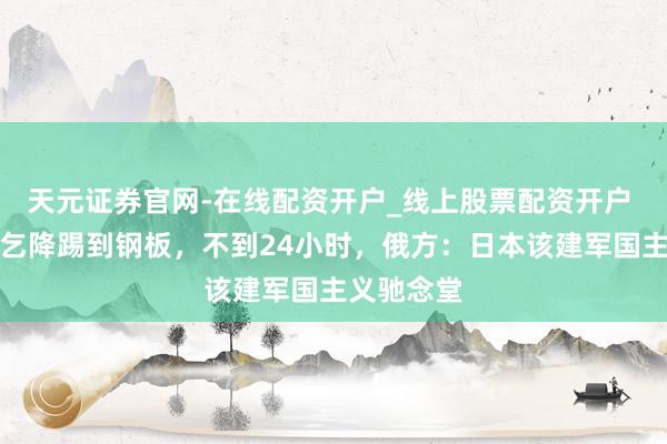天元证券官网-在线配资开户_线上股票配资开户 高市赴俄乞降踢到钢板,不到24小时,俄方:日本该建军国主义驰念堂
