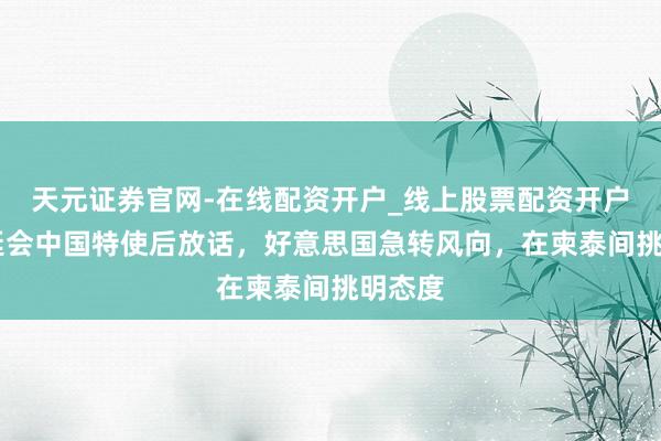 天元证券官网-在线配资开户_线上股票配资开户 阿努廷会中国特使后放话，好意思国急转风向，在柬泰间挑明态度