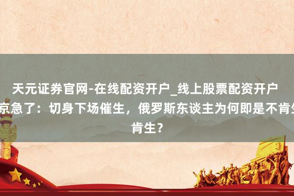 天元证券官网-在线配资开户_线上股票配资开户 普京急了：切身下场催生，俄罗斯东谈主为何即是不肯生？