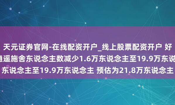 天元证券官网-在线配资开户_线上股票配资开户 好意思国上周初度申领逍遥施舍东说念主数减少1.6万东说念主至19.9万东说念主 预估为21.8万东说念主