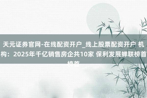 天元证券官网-在线配资开户_线上股票配资开户 机构:2025年千亿销售房企共10家 保利发展蝉联榜首