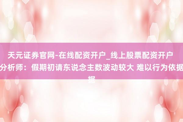 天元证券官网-在线配资开户_线上股票配资开户 分析师：假期初请东说念主数波动较大 难以行为依据