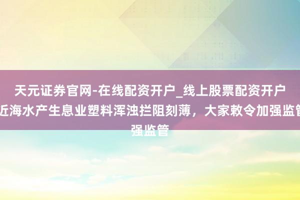 天元证券官网-在线配资开户_线上股票配资开户 近海水产生息业塑料浑浊拦阻刻薄，大家敕令加强监管