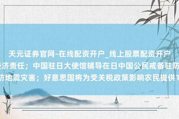 天元证券官网-在线配资开户_线上股票配资开户 政事局会议定调来岁经济责任;中国驻日大使馆辅导在日中国公民戒备驻防地震灾害;好意思国将为受关税政策影响农民提供120亿好意思元接济丨早报