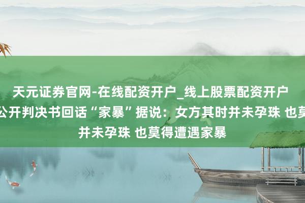 天元证券官网-在线配资开户_线上股票配资开户 演员屈楚萧公开判决书回话“家暴”据说：女方其时并未孕珠 也莫得遭遇家暴