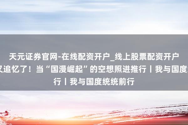 天元证券官网-在线配资开户_线上股票配资开户 中国风又追忆了！当“国漫崛起”的空想照进推行丨我与国度统统前行