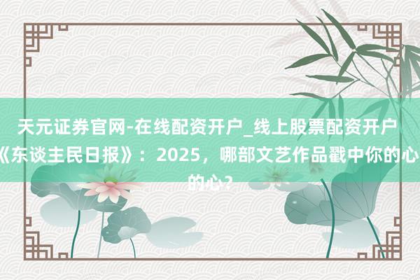天元证券官网-在线配资开户_线上股票配资开户 《东谈主民日报》：2025，哪部文艺作品戳中你的心？