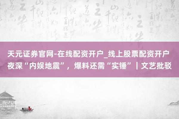 天元证券官网-在线配资开户_线上股票配资开户 夜深“内娱地震”,爆料还需“实锤”|文艺批驳