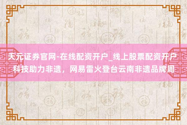 天元证券官网-在线配资开户_线上股票配资开户 科技助力非遗,网易雷火登台云南非遗品牌周