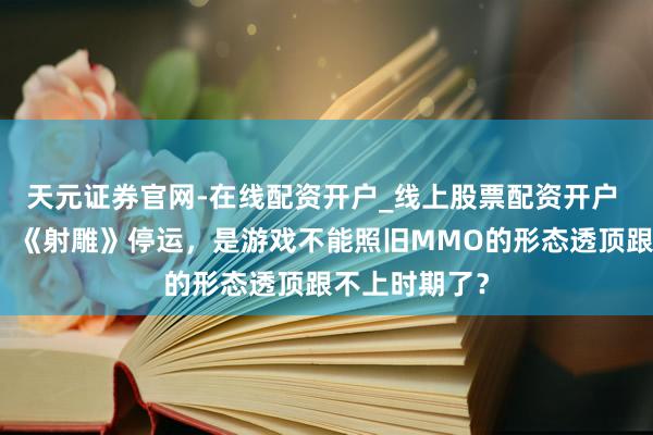 天元证券官网-在线配资开户_线上股票配资开户 【有奖锐评】《射雕》停运，是游戏不能照旧MMO的形态透顶跟不上时期了？