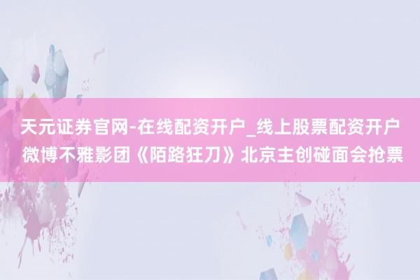 天元证券官网-在线配资开户_线上股票配资开户 微博不雅影团《陌路狂刀》北京主创碰面会抢票