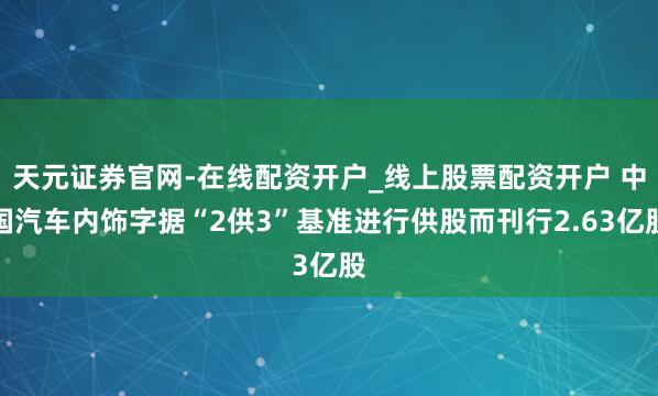 天元证券官网-在线配资开户_线上股票配资开户 中国汽车内饰字据“2供3”基准进行供股而刊行2.63亿股