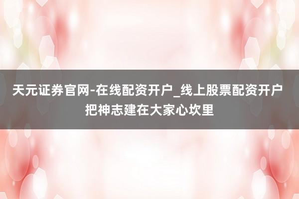 天元证券官网-在线配资开户_线上股票配资开户 把神志建在大家心坎里