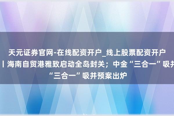 天元证券官网-在线配资开户_线上股票配资开户 盘前必读丨海南自贸港雅致启动全岛封关；中金“三合一”吸并预案出炉