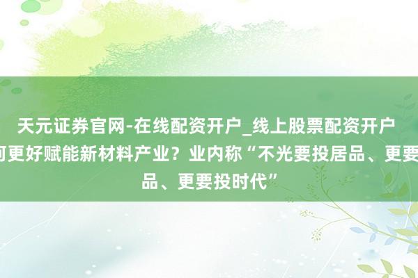 天元证券官网-在线配资开户_线上股票配资开户 本钱奈何更好赋能新材料产业？业内称“不光要投居品、更要投时代”