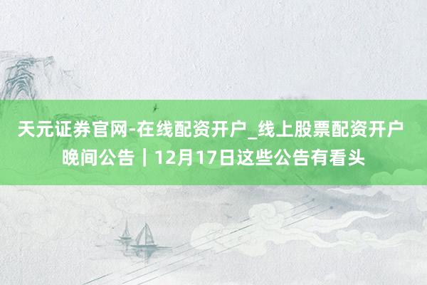 天元证券官网-在线配资开户_线上股票配资开户 晚间公告｜12月17日这些公告有看头