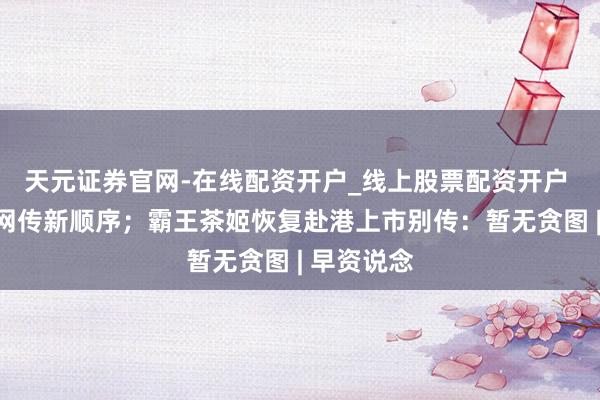 天元证券官网-在线配资开户_线上股票配资开户 微信辟谣网传新顺序；霸王茶姬恢复赴港上市别传：暂无贪图 | 早资说念