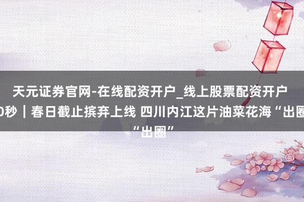 天元证券官网-在线配资开户_线上股票配资开户 30秒｜春日截止摈弃上线 四川内江这片油菜花海“出圈”