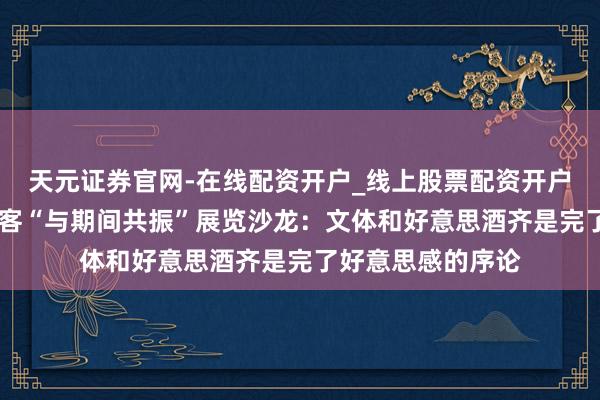天元证券官网-在线配资开户_线上股票配资开户 阿来、李明泉作客“与期间共振”展览沙龙：文体和好意思酒齐是完了好意思感的序论