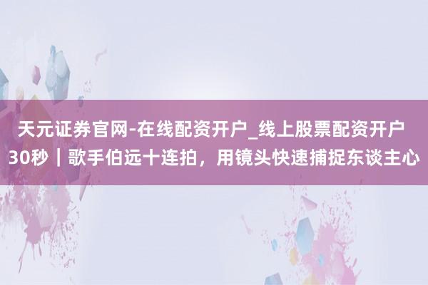 天元证券官网-在线配资开户_线上股票配资开户 30秒｜歌手伯远十连拍，用镜头快速捕捉东谈主心