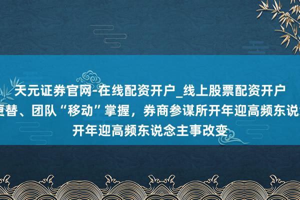 天元证券官网-在线配资开户_线上股票配资开户 枢纽职位更替、团队“移动”掌握，券商参谋所开年迎高频东说念主事改变