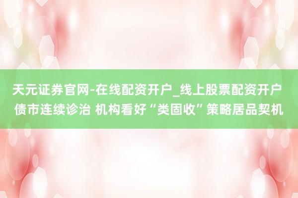 天元证券官网-在线配资开户_线上股票配资开户 债市连续诊治 机构看好“类固收”策略居品契机