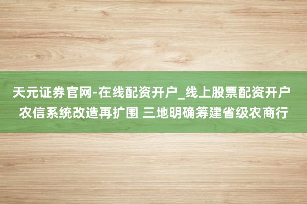 天元证券官网-在线配资开户_线上股票配资开户 农信系统改造再扩围 三地明确筹建省级农商行