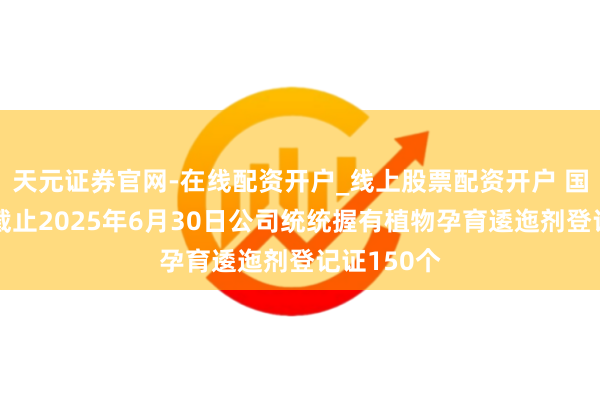 天元证券官网-在线配资开户_线上股票配资开户 国光股份：截止2025年6月30日公司统统握有植物孕育逶迤剂登记证150个