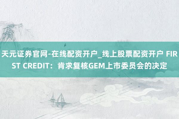 天元证券官网-在线配资开户_线上股票配资开户 FIRST CREDIT：肯求复核GEM上市委员会的决定
