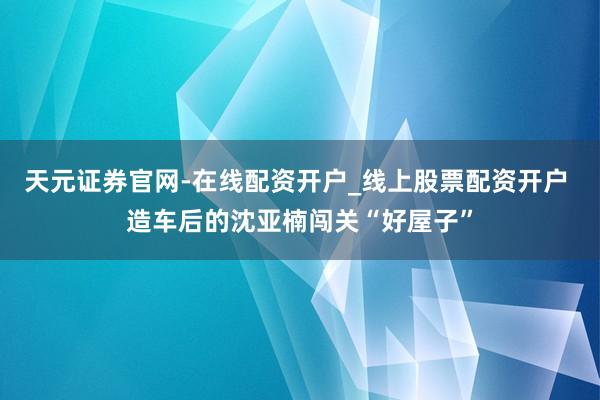 天元证券官网-在线配资开户_线上股票配资开户 造车后的沈亚楠闯关“好屋子”