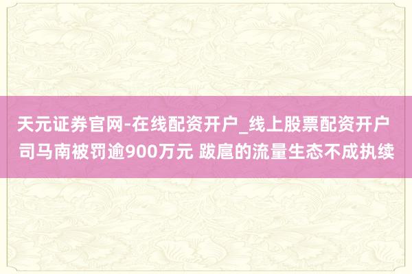 天元证券官网-在线配资开户_线上股票配资开户 司马南被罚逾900万元 跋扈的流量生态不成执续