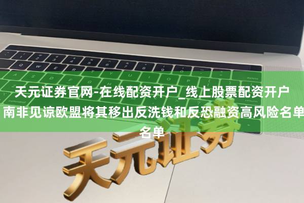天元证券官网-在线配资开户_线上股票配资开户 南非见谅欧盟将其移出反洗钱和反恐融资高风险名单