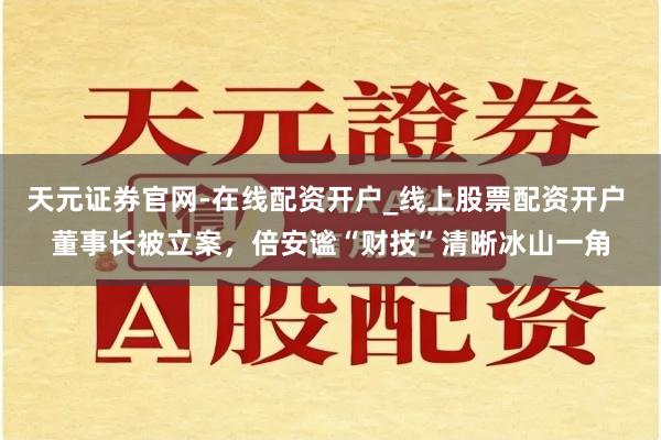 天元证券官网-在线配资开户_线上股票配资开户 董事长被立案，倍安谧“财技”清晰冰山一角