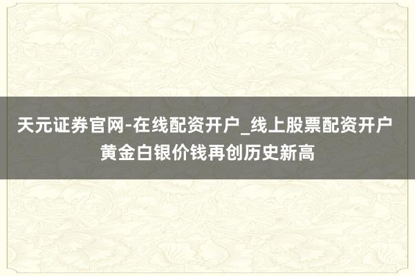天元证券官网-在线配资开户_线上股票配资开户 黄金白银价钱再创历史新高