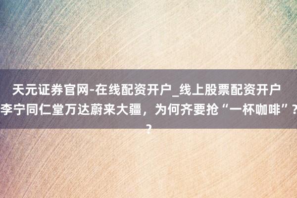 天元证券官网-在线配资开户_线上股票配资开户 李宁同仁堂万达蔚来大疆，为何齐要抢“一杯咖啡”？