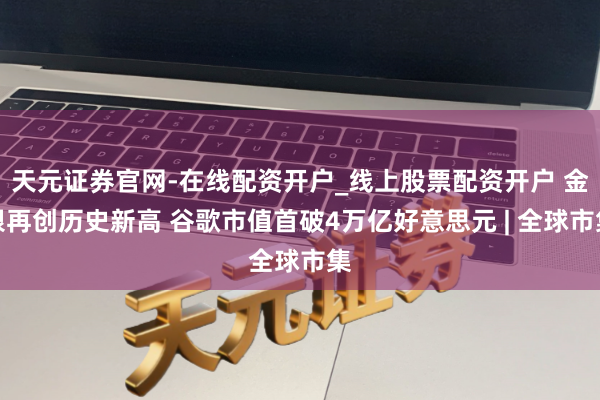 天元证券官网-在线配资开户_线上股票配资开户 金银再创历史新高 谷歌市值首破4万亿好意思元 | 全球市集