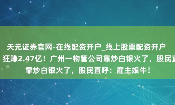 天元证券官网-在线配资开户_线上股票配资开户 卖掉21吨银条，狂赚2.47亿！广州一物管公司靠炒白银火了，股民直呼：雇主娘牛！