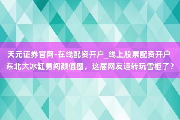 天元证券官网-在线配资开户_线上股票配资开户 东北大冰缸勇闯颜值圈，这届网友运转玩雪柜了？