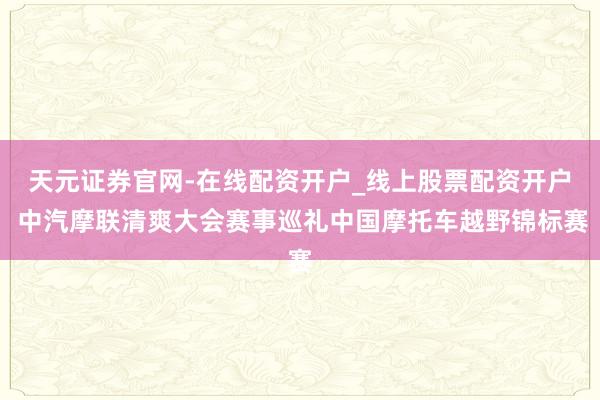 天元证券官网-在线配资开户_线上股票配资开户 中汽摩联清爽大会赛事巡礼中国摩托车越野锦标赛