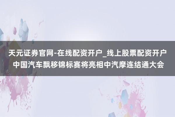 天元证券官网-在线配资开户_线上股票配资开户 中国汽车飘移锦标赛将亮相中汽摩连结通大会