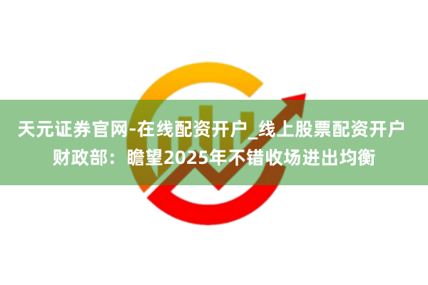 天元证券官网-在线配资开户_线上股票配资开户 财政部：瞻望2025年不错收场进出均衡
