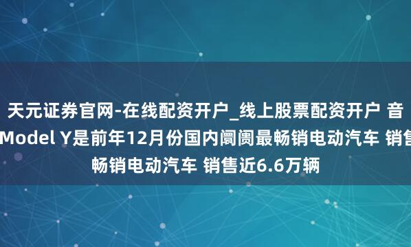 天元证券官网-在线配资开户_线上股票配资开户 音书称特斯拉Model Y是前年12月份国内阛阓最畅销电动汽车 销售近6.6万辆