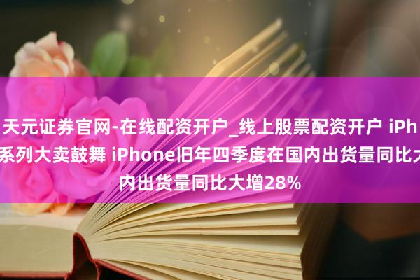 天元证券官网-在线配资开户_线上股票配资开户 iPhone 17系列大卖鼓舞 iPhone旧年四季度在国内出货量同比大增28%